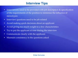 Interview Tips
• Interviewers need to be provided with job description & specification
of the requirements of the position to minimize the influence of
stereotypes
• Interview questions need to be job related
• Avoid making quick decisions about an applicant
• Avoid giving too much weight to a few characteristics
• Try to put the applicant at ease during the interview
• Communicate clearly with the applicant
• Maintain consistency in the questions asked
Enter formulas
 