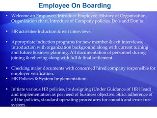 Employee On Boarding
• Welcome an Employee, Introduce Employee. History of Organization,
Organization chart, Introduce of Company policies, Do’s and Don’ts
• HR activities-Induction & exit interviews:
• Appropriate induction programs for new member & exit interviews,
Introduction with organization background along with current turning
and future business planning. All documentation of personnel during
joining & relieving along with full & final settlement.
• Checking major documents with concerned hired company responsible for
employer verification.
• HR Policies & System Implementation:-
• Initiate various HR policies, its designing (Under Guidance of HR Head)
and implementation as per need of business objective. Strict adherence of
all the policies, standard operating procedures for smooth and error free
system.
 