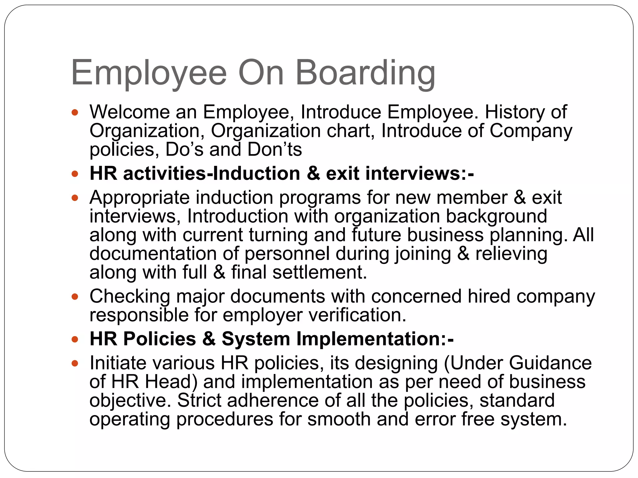 Employee On Boarding
 Welcome an Employee, Introduce Employee. History of
Organization, Organization chart, Introduce of Company
policies, Do’s and Don’ts
 HR activities-Induction & exit interviews:-
 Appropriate induction programs for new member & exit
interviews, Introduction with organization background
along with current turning and future business planning. All
documentation of personnel during joining & relieving
along with full & final settlement.
 Checking major documents with concerned hired company
responsible for employer verification.
 HR Policies & System Implementation:-
 Initiate various HR policies, its designing (Under Guidance
of HR Head) and implementation as per need of business
objective. Strict adherence of all the policies, standard
operating procedures for smooth and error free system.
 