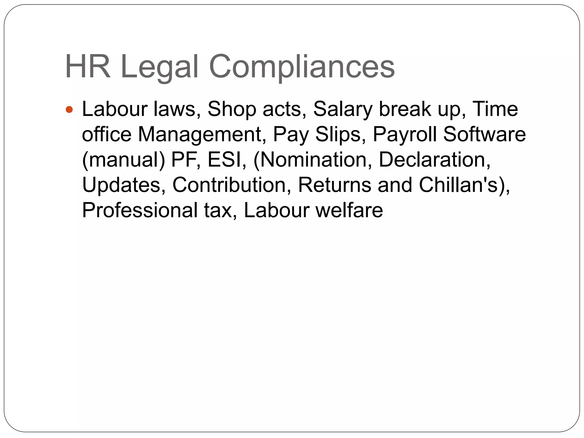 HR Legal Compliances
 Labour laws, Shop acts, Salary break up, Time
office Management, Pay Slips, Payroll Software
(manual) PF, ESI, (Nomination, Declaration,
Updates, Contribution, Returns and Chillan's),
Professional tax, Labour welfare
 