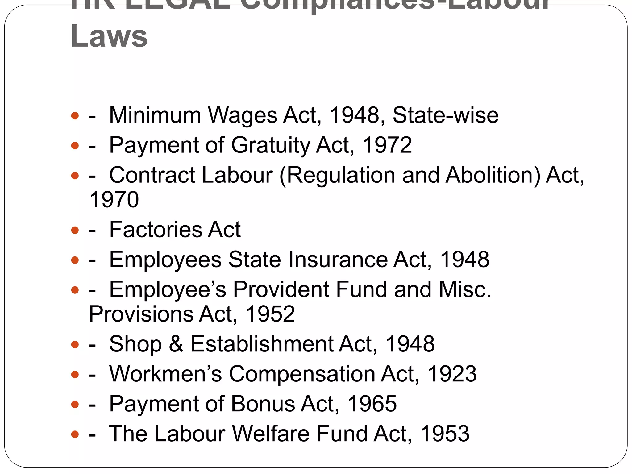 HR LEGAL Compliances-Labour
Laws
 - Minimum Wages Act, 1948, State-wise
 - Payment of Gratuity Act, 1972
 - Contract Labour (Regulation and Abolition) Act,
1970
 - Factories Act
 - Employees State Insurance Act, 1948
 - Employee’s Provident Fund and Misc.
Provisions Act, 1952
 - Shop & Establishment Act, 1948
 - Workmen’s Compensation Act, 1923
 - Payment of Bonus Act, 1965
 - The Labour Welfare Fund Act, 1953
 