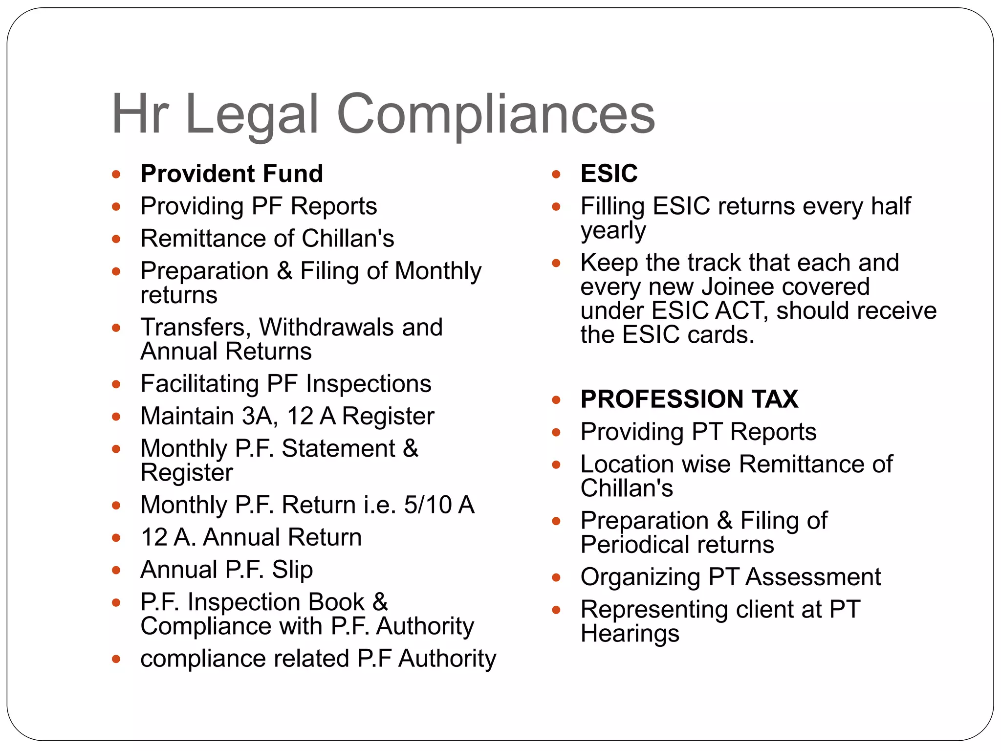 Hr Legal Compliances
 Provident Fund
 Providing PF Reports
 Remittance of Chillan's
 Preparation & Filing of Monthly
returns
 Transfers, Withdrawals and
Annual Returns
 Facilitating PF Inspections
 Maintain 3A, 12 A Register
 Monthly P.F. Statement &
Register
 Monthly P.F. Return i.e. 5/10 A
 12 A. Annual Return
 Annual P.F. Slip
 P.F. Inspection Book &
Compliance with P.F. Authority
 compliance related P.F Authority
 ESIC
 Filling ESIC returns every half
yearly
 Keep the track that each and
every new Joinee covered
under ESIC ACT, should receive
the ESIC cards.
 PROFESSION TAX
 Providing PT Reports
 Location wise Remittance of
Chillan's
 Preparation & Filing of
Periodical returns
 Organizing PT Assessment
 Representing client at PT
Hearings
 
