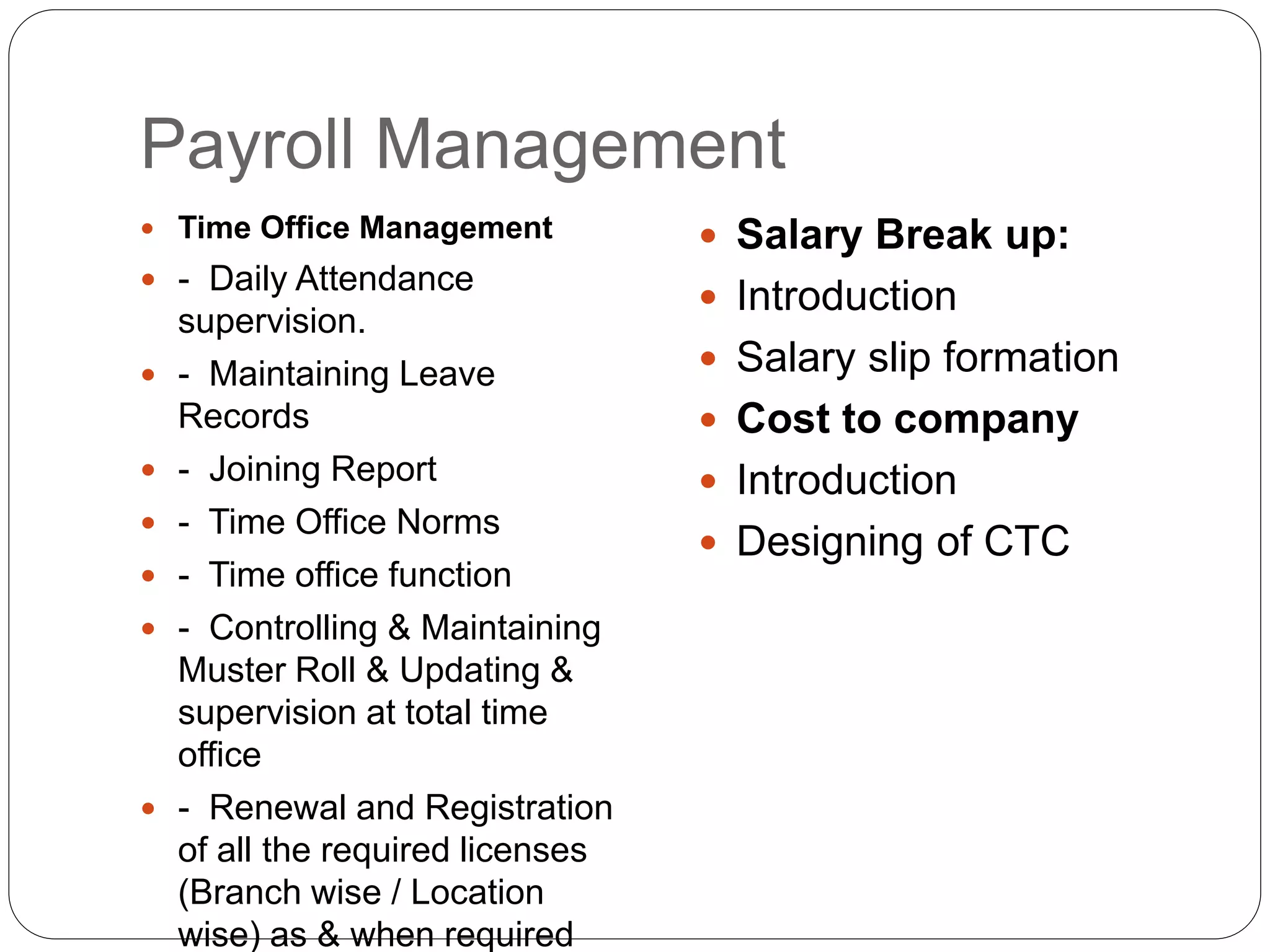 Payroll Management
 Time Office Management
 - Daily Attendance
supervision.
 - Maintaining Leave
Records
 - Joining Report
 - Time Office Norms
 - Time office function
 - Controlling & Maintaining
Muster Roll & Updating &
supervision at total time
office
 - Renewal and Registration
of all the required licenses
(Branch wise / Location
wise) as & when required
 Salary Break up:
 Introduction
 Salary slip formation
 Cost to company
 Introduction
 Designing of CTC
 