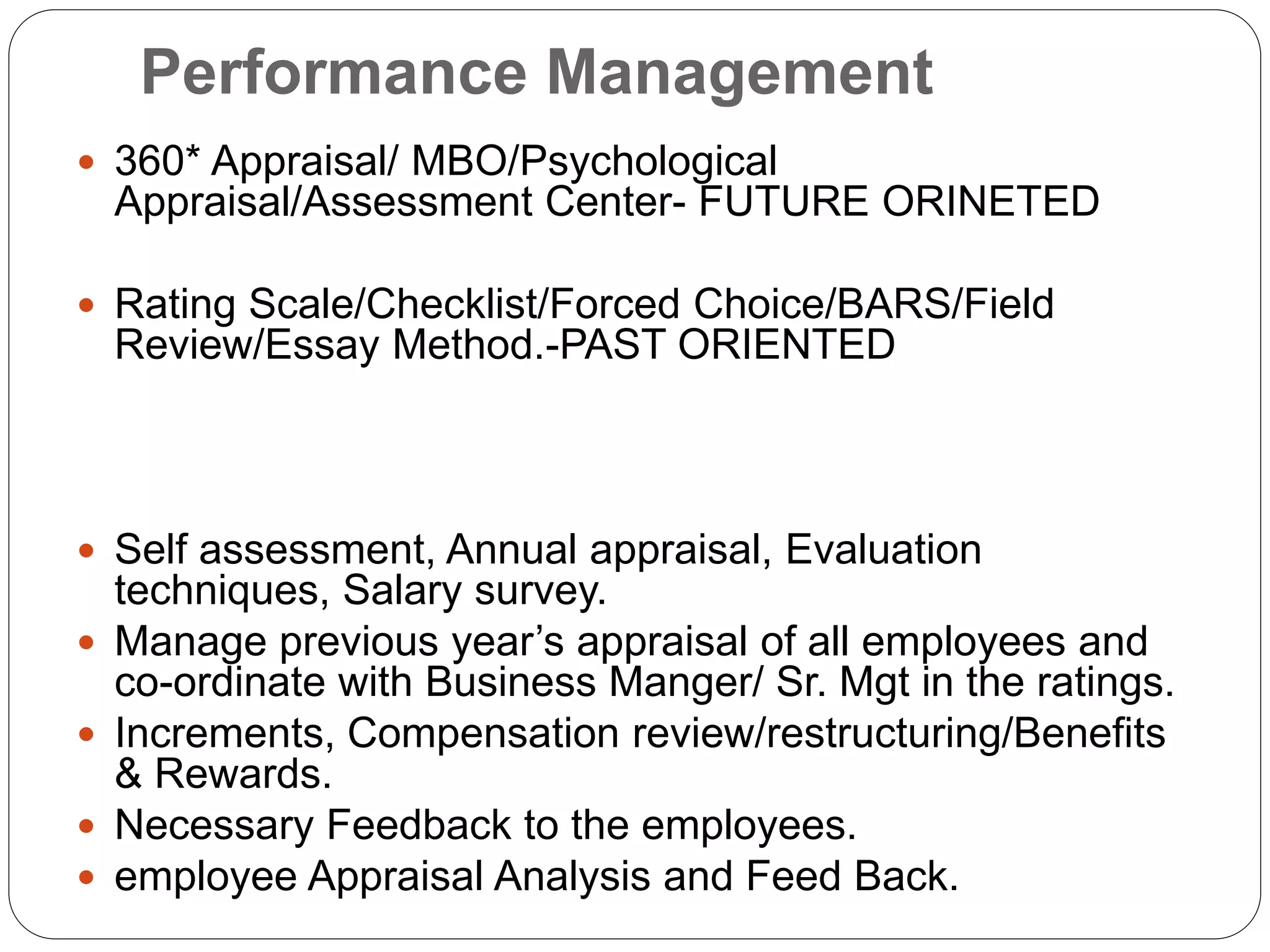 Performance Management
 360* Appraisal/ MBO/Psychological
Appraisal/Assessment Center- FUTURE ORINETED
 Rating Scale/Checklist/Forced Choice/BARS/Field
Review/Essay Method.-PAST ORIENTED
 Self assessment, Annual appraisal, Evaluation
techniques, Salary survey.
 Manage previous year’s appraisal of all employees and
co-ordinate with Business Manger/ Sr. Mgt in the ratings.
 Increments, Compensation review/restructuring/Benefits
& Rewards.
 Necessary Feedback to the employees.
 employee Appraisal Analysis and Feed Back.
 