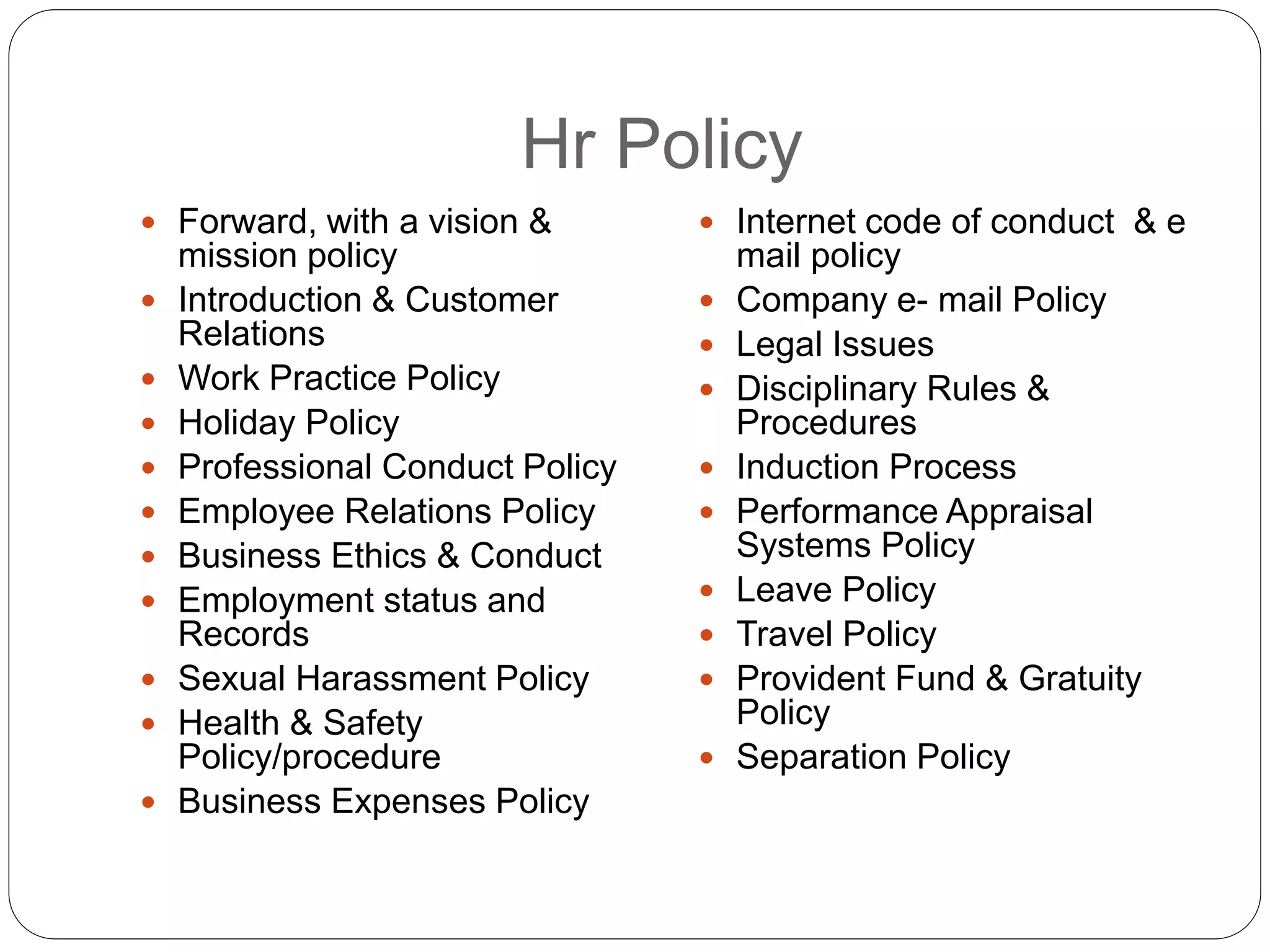 Hr Policy
 Forward, with a vision &
mission policy
 Introduction & Customer
Relations
 Work Practice Policy
 Holiday Policy
 Professional Conduct Policy
 Employee Relations Policy
 Business Ethics & Conduct
 Employment status and
Records
 Sexual Harassment Policy
 Health & Safety
Policy/procedure
 Business Expenses Policy
 Internet code of conduct & e
mail policy
 Company e- mail Policy
 Legal Issues
 Disciplinary Rules &
Procedures
 Induction Process
 Performance Appraisal
Systems Policy
 Leave Policy
 Travel Policy
 Provident Fund & Gratuity
Policy
 Separation Policy
 