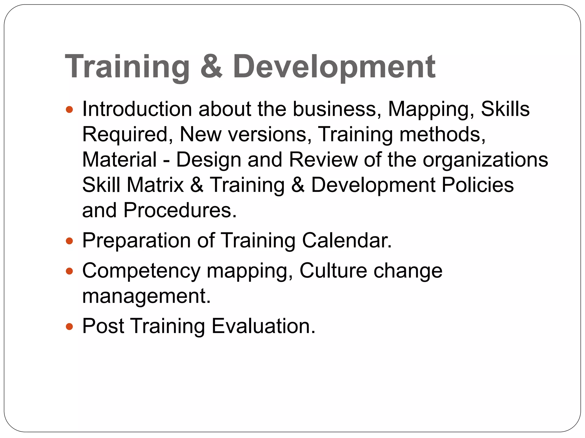 Training & Development
 Introduction about the business, Mapping, Skills
Required, New versions, Training methods,
Material - Design and Review of the organizations
Skill Matrix & Training & Development Policies
and Procedures.
 Preparation of Training Calendar.
 Competency mapping, Culture change
management.
 Post Training Evaluation.
 