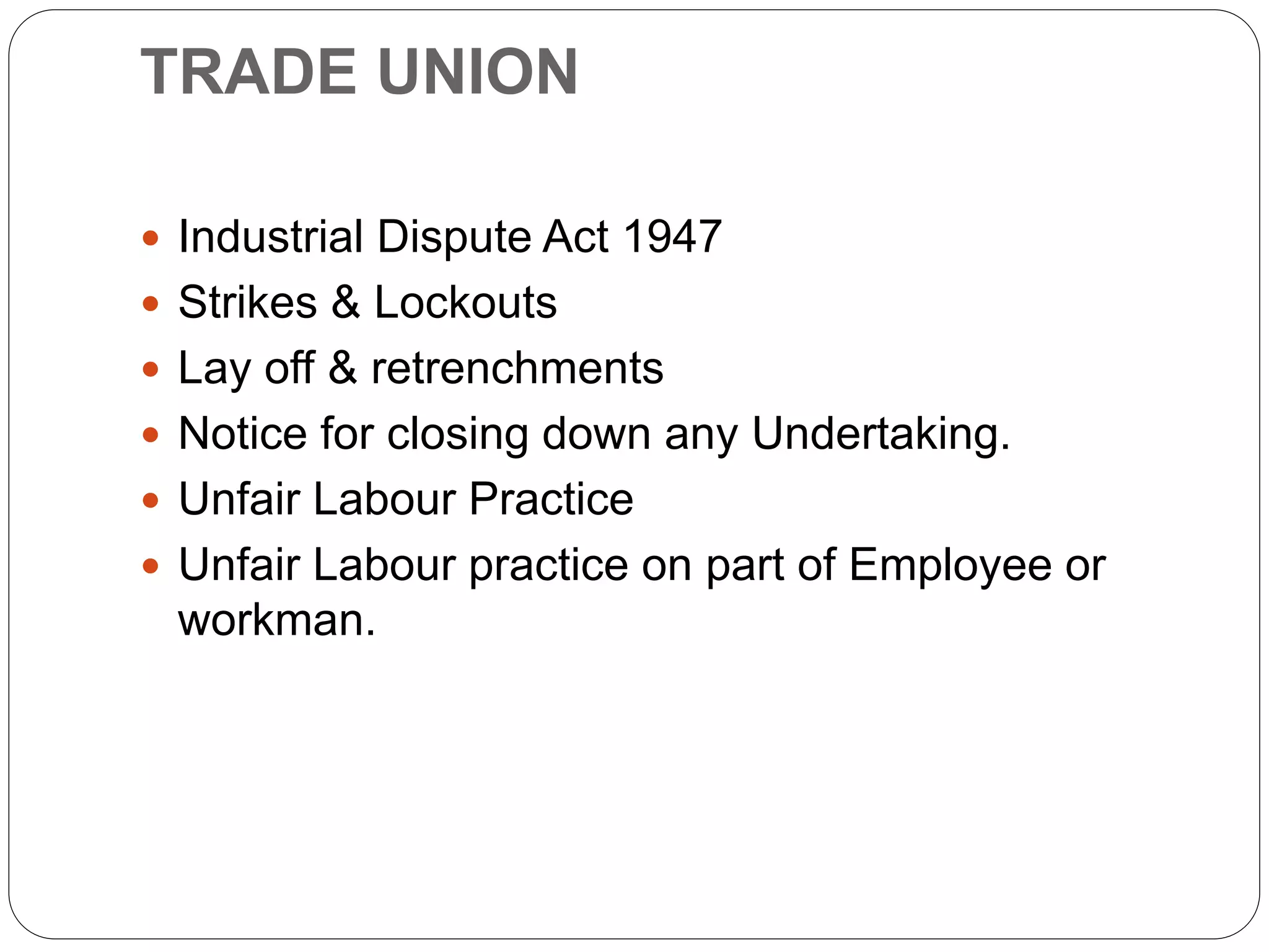 TRADE UNION
 Industrial Dispute Act 1947
 Strikes & Lockouts
 Lay off & retrenchments
 Notice for closing down any Undertaking.
 Unfair Labour Practice
 Unfair Labour practice on part of Employee or
workman.
 