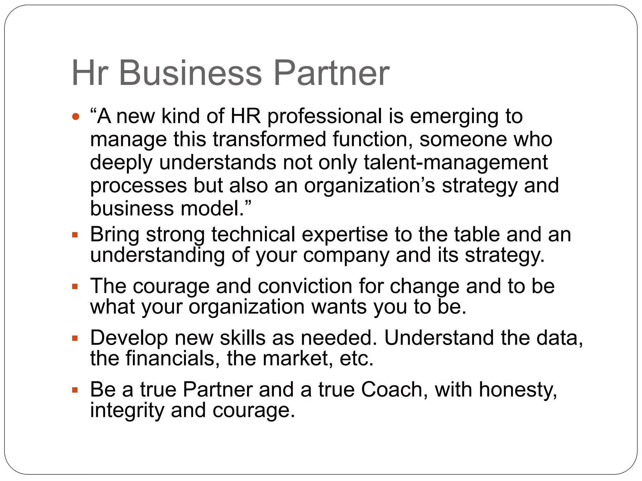 Hr Business Partner
 “A new kind of HR professional is emerging to
manage this transformed function, someone who
deeply understands not only talent-management
processes but also an organization’s strategy and
business model.”
 Bring strong technical expertise to the table and an
understanding of your company and its strategy.
 The courage and conviction for change and to be
what your organization wants you to be.
 Develop new skills as needed. Understand the data,
the financials, the market, etc.
 Be a true Partner and a true Coach, with honesty,
integrity and courage.
 