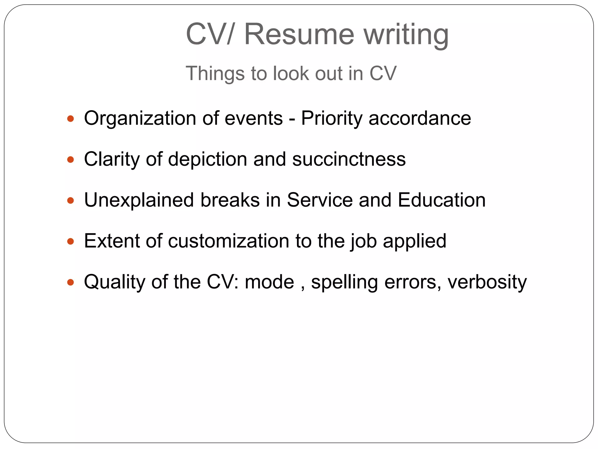 CV/ Resume writing
Things to look out in CV
 Organization of events - Priority accordance
 Clarity of depiction and succinctness
 Unexplained breaks in Service and Education
 Extent of customization to the job applied
 Quality of the CV: mode , spelling errors, verbosity
 