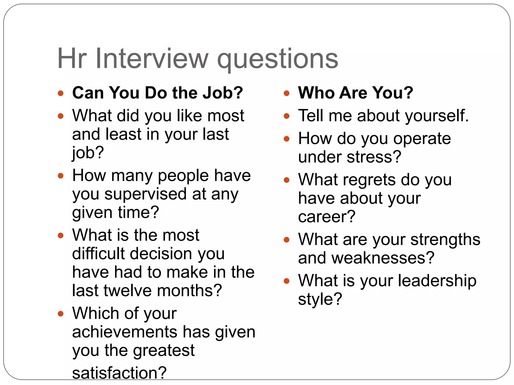 Hr Interview questions
 Can You Do the Job?
 What did you like most
and least in your last
job?
 How many people have
you supervised at any
given time?
 What is the most
difficult decision you
have had to make in the
last twelve months?
 Which of your
achievements has given
you the greatest
satisfaction?
 Who Are You?
 Tell me about yourself.
 How do you operate
under stress?
 What regrets do you
have about your
career?
 What are your strengths
and weaknesses?
 What is your leadership
style?
 