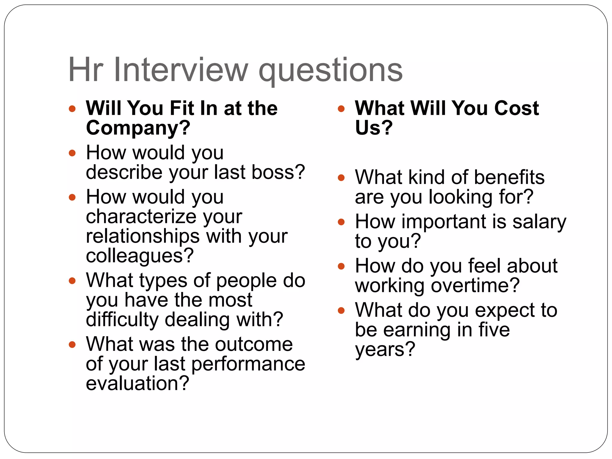 Hr Interview questions
 Will You Fit In at the
Company?
 How would you
describe your last boss?
 How would you
characterize your
relationships with your
colleagues?
 What types of people do
you have the most
difficulty dealing with?
 What was the outcome
of your last performance
evaluation?
 What Will You Cost
Us?
 What kind of benefits
are you looking for?
 How important is salary
to you?
 How do you feel about
working overtime?
 What do you expect to
be earning in five
years?
 