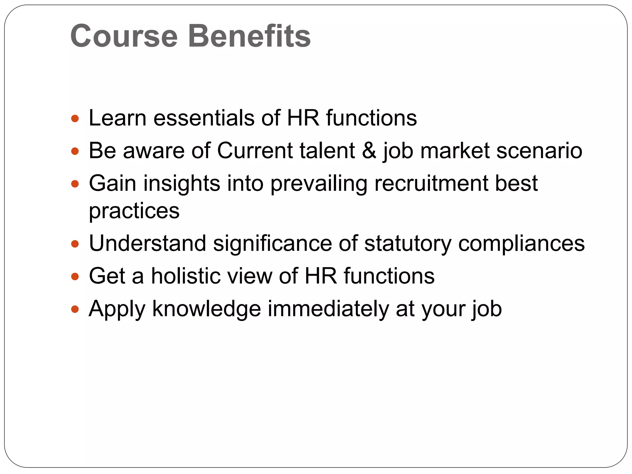 Course Benefits
 Learn essentials of HR functions
 Be aware of Current talent & job market scenario
 Gain insights into prevailing recruitment best
practices
 Understand significance of statutory compliances
 Get a holistic view of HR functions
 Apply knowledge immediately at your job
 