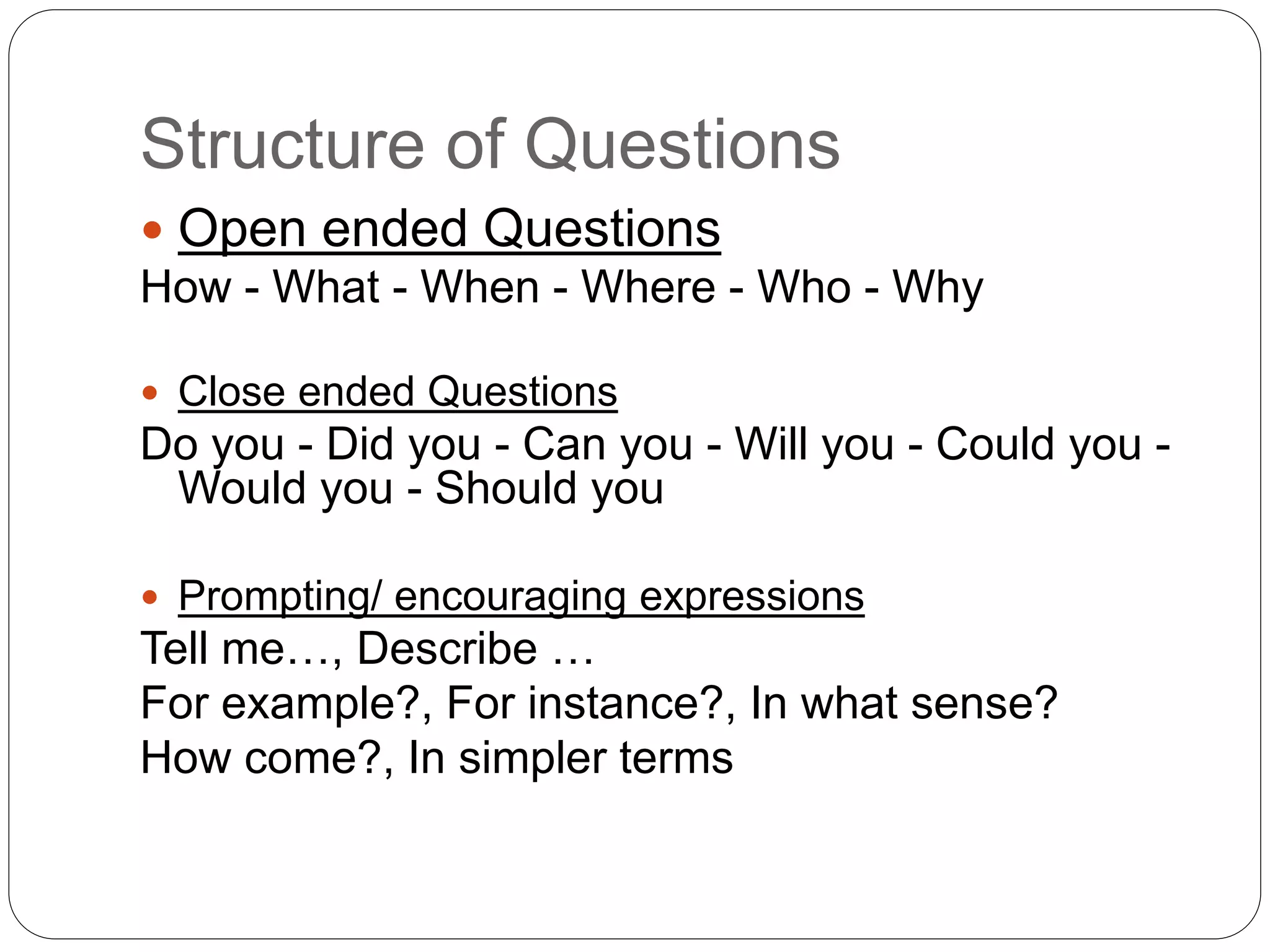 Structure of Questions
 Open ended Questions
How - What - When - Where - Who - Why
 Close ended Questions
Do you - Did you - Can you - Will you - Could you -
Would you - Should you
 Prompting/ encouraging expressions
Tell me…, Describe …
For example?, For instance?, In what sense?
How come?, In simpler terms
 