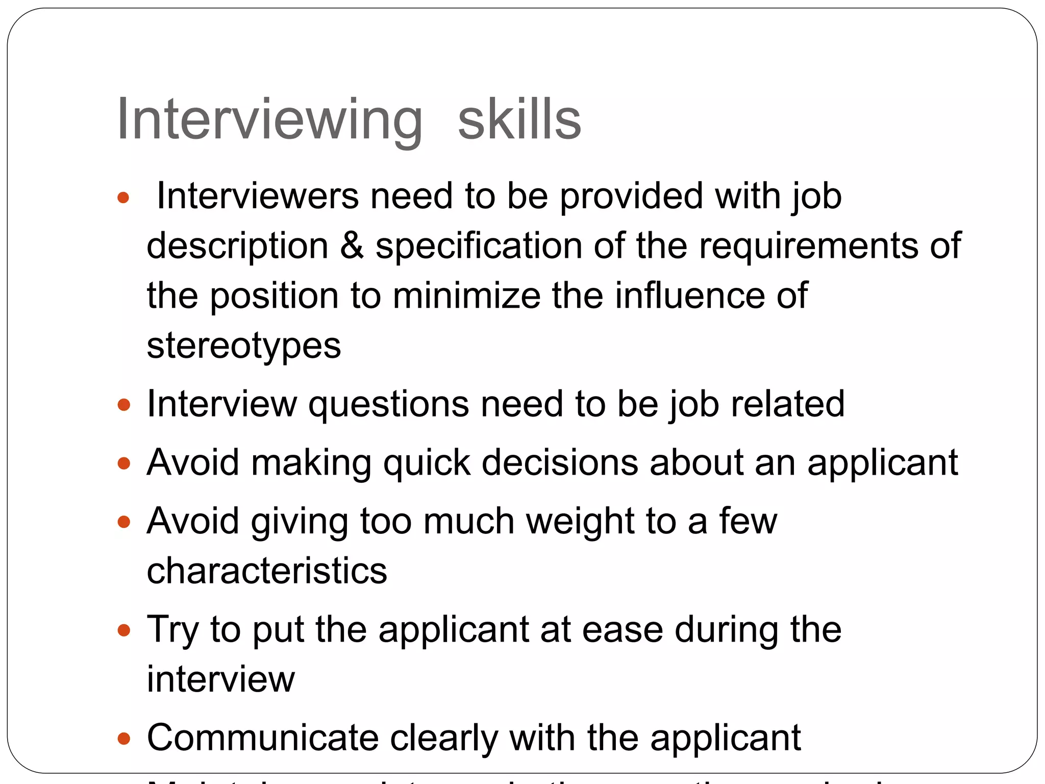 Interviewing skills
 Interviewers need to be provided with job
description & specification of the requirements of
the position to minimize the influence of
stereotypes
 Interview questions need to be job related
 Avoid making quick decisions about an applicant
 Avoid giving too much weight to a few
characteristics
 Try to put the applicant at ease during the
interview
 Communicate clearly with the applicant
 