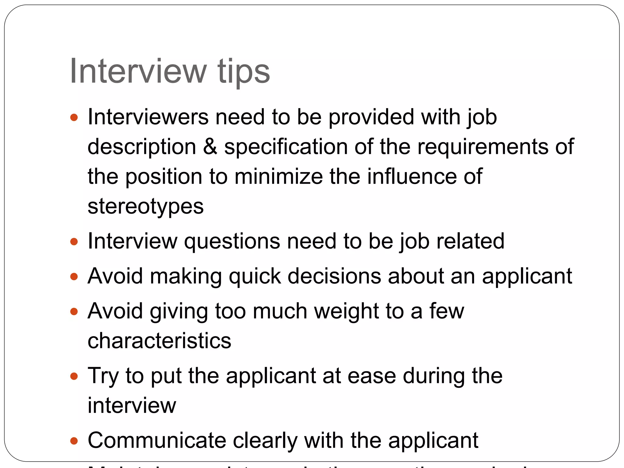 Interview tips
 Interviewers need to be provided with job
description & specification of the requirements of
the position to minimize the influence of
stereotypes
 Interview questions need to be job related
 Avoid making quick decisions about an applicant
 Avoid giving too much weight to a few
characteristics
 Try to put the applicant at ease during the
interview
 Communicate clearly with the applicant
 