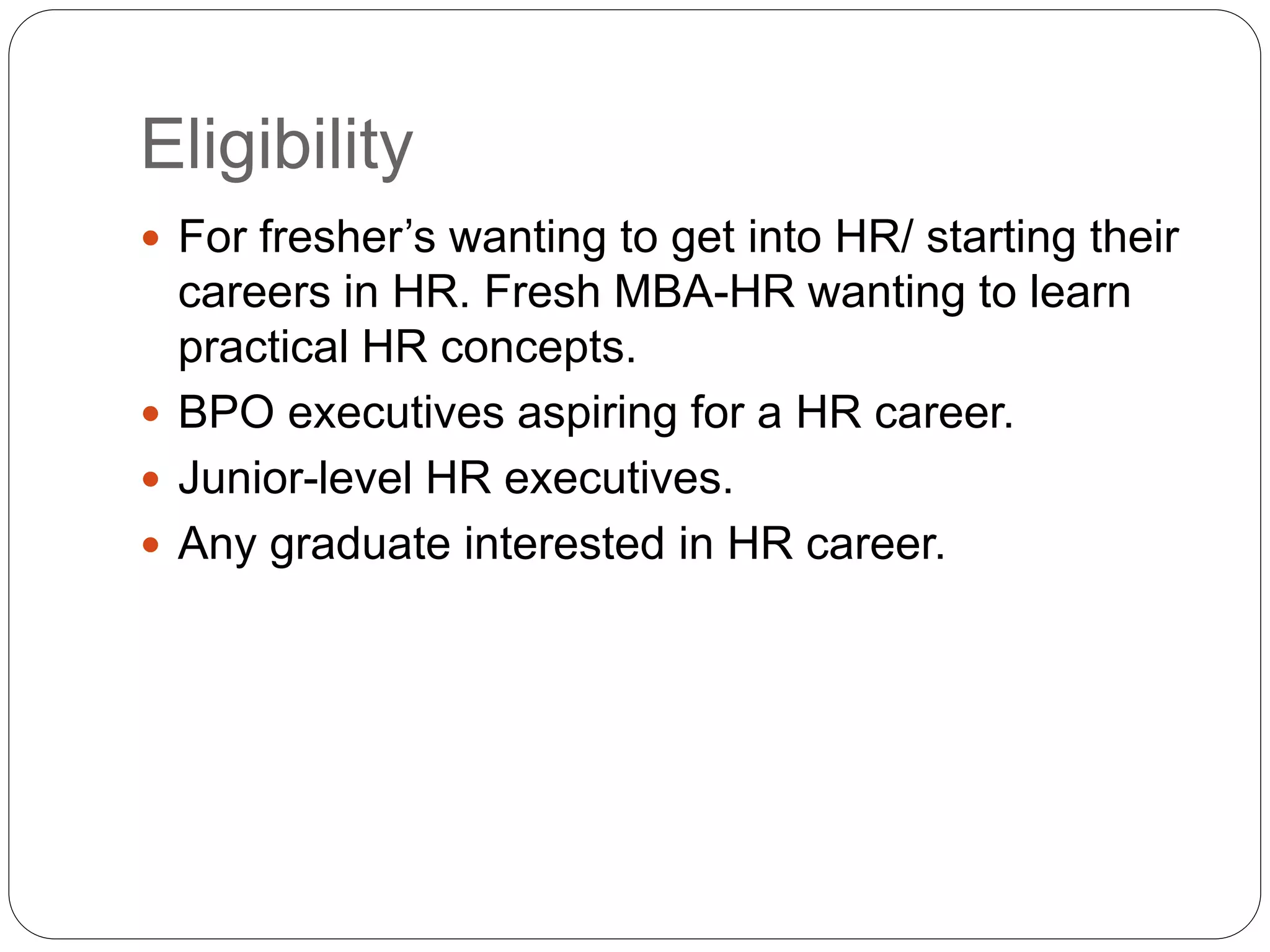 Eligibility
 For fresher’s wanting to get into HR/ starting their
careers in HR. Fresh MBA-HR wanting to learn
practical HR concepts.
 BPO executives aspiring for a HR career.
 Junior-level HR executives.
 Any graduate interested in HR career.
 