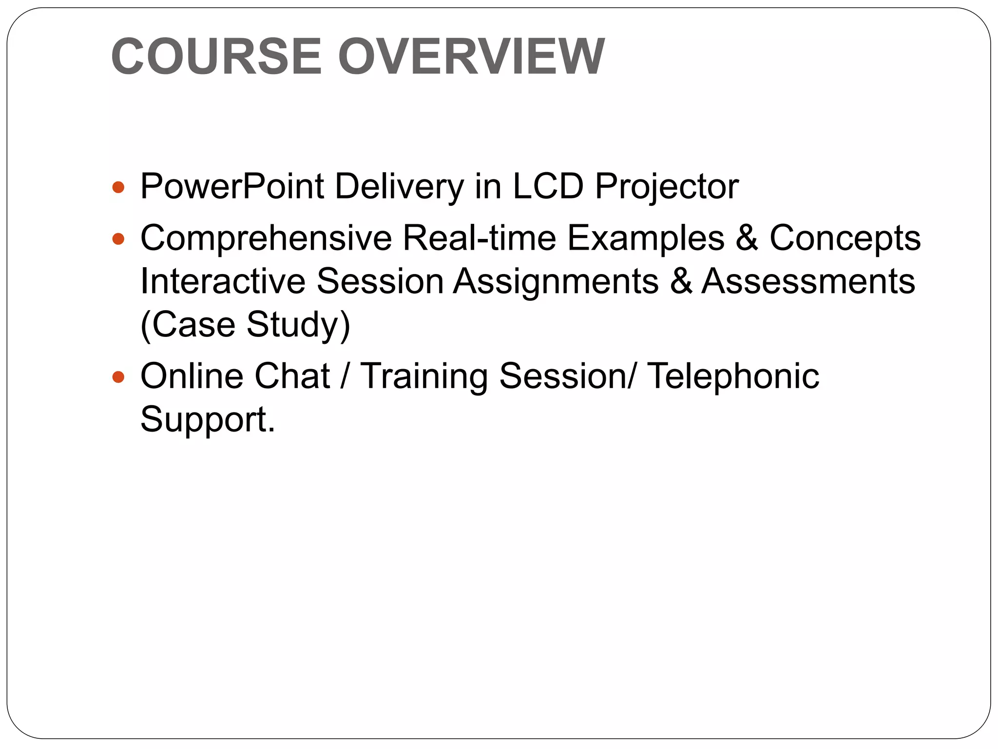 COURSE OVERVIEW
 PowerPoint Delivery in LCD Projector
 Comprehensive Real-time Examples & Concepts
Interactive Session Assignments & Assessments
(Case Study)
 Online Chat / Training Session/ Telephonic
Support.
 