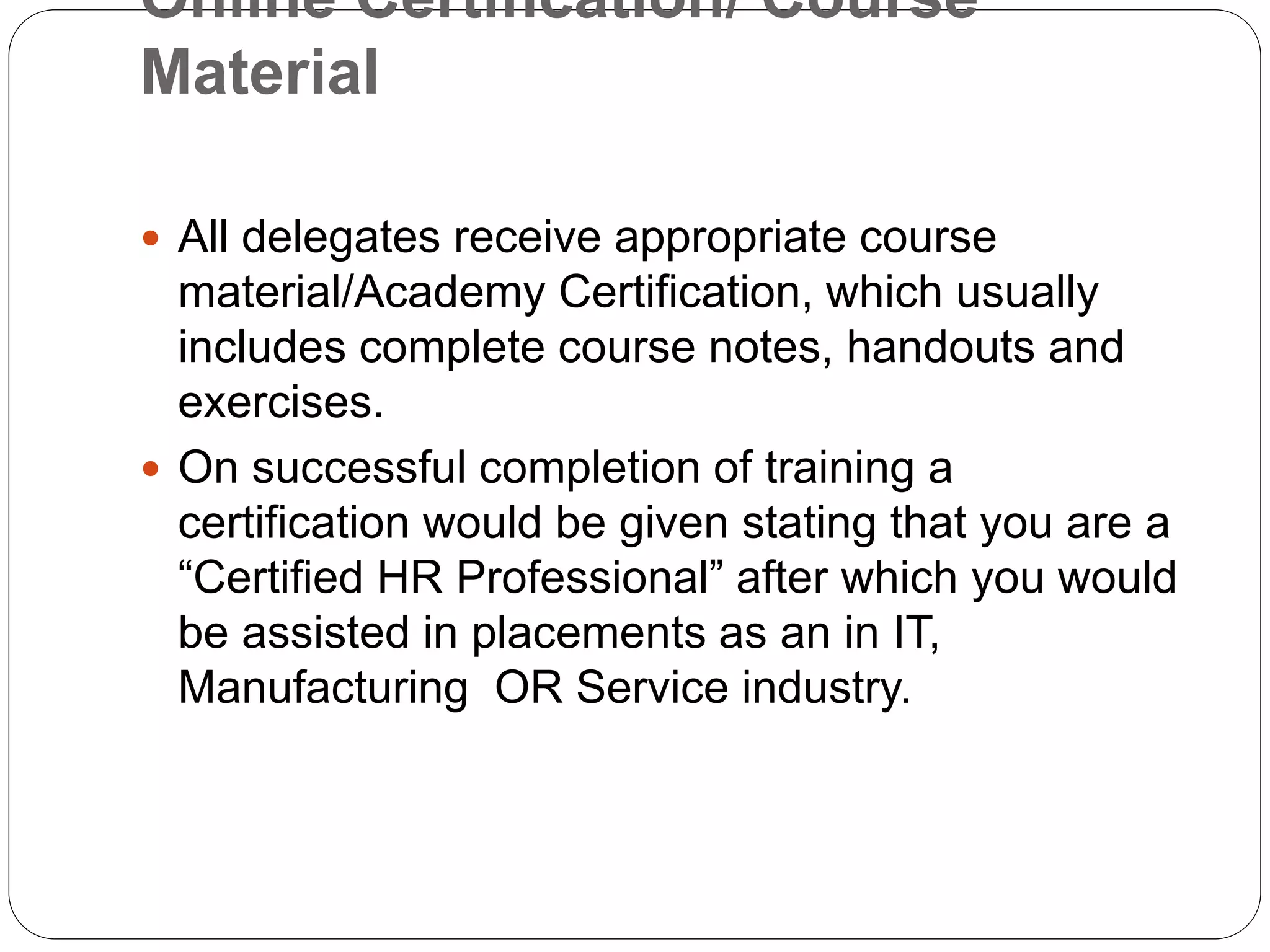 Online Certification/ Course
Material
 All delegates receive appropriate course
material/Academy Certification, which usually
includes complete course notes, handouts and
exercises.
 On successful completion of training a
certification would be given stating that you are a
“Certified HR Professional” after which you would
be assisted in placements as an in IT,
Manufacturing OR Service industry.
 