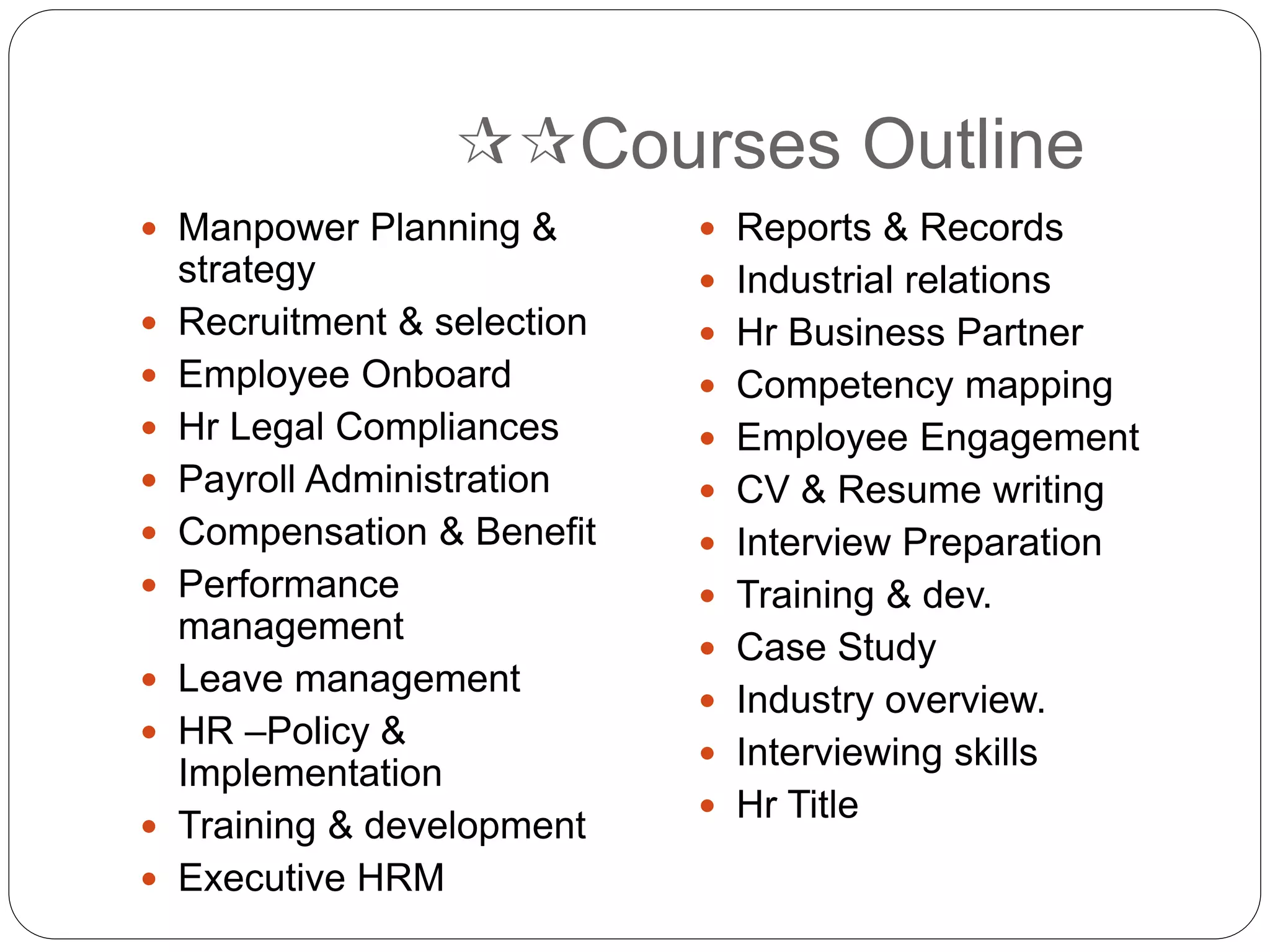 Courses Outline
 Manpower Planning &
strategy
 Recruitment & selection
 Employee Onboard
 Hr Legal Compliances
 Payroll Administration
 Compensation & Benefit
 Performance
management
 Leave management
 HR –Policy &
Implementation
 Training & development
 Executive HRM
 Reports & Records
 Industrial relations
 Hr Business Partner
 Competency mapping
 Employee Engagement
 CV & Resume writing
 Interview Preparation
 Training & dev.
 Case Study
 Industry overview.
 Interviewing skills
 Hr Title
 