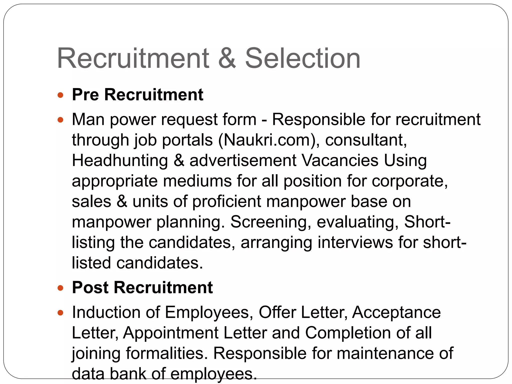 Recruitment & Selection
 Pre Recruitment
 Man power request form - Responsible for recruitment
through job portals (Naukri.com), consultant,
Headhunting & advertisement Vacancies Using
appropriate mediums for all position for corporate,
sales & units of proficient manpower base on
manpower planning. Screening, evaluating, Short-
listing the candidates, arranging interviews for short-
listed candidates.
 Post Recruitment
 Induction of Employees, Offer Letter, Acceptance
Letter, Appointment Letter and Completion of all
joining formalities. Responsible for maintenance of
data bank of employees.
 