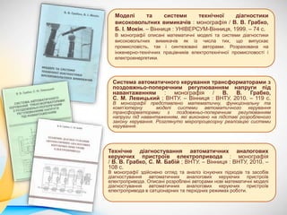 Моделі та системи технічної діагностики
високовольтних вимикачів : монографія / В. В. Грабко,
Б. І. Мокін. – Вінниця : УНІВЕРСУМ-Вінниця, 1999. – 74 с.
В монографії описані математичні моделі та системи діагностики
високовольтних вимикачів як із числа тих, що випускає
промисловість, так і синтезовані авторами. Розрахована на
інженерно-технічних працівників електротехнічної промисловості і
електроенергетики.
Технічне діагностування автоматичних аналогових
керуючих пристроїв електропривода : монографія
/ В. В. Грабко, С. М. Бабій ; ВНТУ. – Вінниця : ВНТУ, 2010. –
108 с.
В монографії здійснено огляд та аналіз існуючих підходів та засобів
діагностування автоматичних аналогових керуючих пристроїв
електропривода. Описані розроблені авторами нові математичні моделі
діагностування автоматичних аналогових керуючих пристроїв
електропривода в сатціонарних та перхідних режимах роботи.
Система автоматичного керування трансформаторами з
поздовжньо-поперечним регулюванням напруги під
навантаженням : монографія / В. В. Грабко,
С. М. Левицький ; ВНТУ. – Вінниця : ВНТУ, 2010. – 119 с.
В монографії представлено математичну, функціональну та
комп’ютерну моделі системи автоматичного керування
трансформаторами з поздовжньо-поперечним регулюванням
напруги під навантаженням, які виконано на підставі розробленого
закону керування. Розглянуто мікропроцесорну реалізацію системи
керування.
.
 