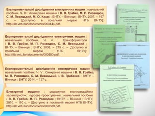 Експериментальні дослідження електричних машин : навчальний
посібник. Ч. ІІІ : Асинхронні машини / В. В. Грабко, М. П. Розводюк,
С. М. Левицький, М. О. Казак ; ВНТУ. – Вінниця : ВНТУ, 2007. – 197
с. – [Доступно в локальній мережі НТБ ВНТУ]:
http://lib.vntu.lan/documents/000444.pdf.
Експериментальні дослідження електричних машин :
навчальний посібник. Ч. 4 : Трансформатори
/ В. В. Грабко, М. П. Розводюк, С. М. Левицький ;
ВНТУ. – Вінниця : ВНТУ, 2008. – 219 с. – [Доступно в
локальній мережі НТБ ВНТУ]:
http://lib.vntu.lan/documents/000550.pdf.
Експериментальні дослідження електричних машин :
навчальний посібник. Ч. V : Синхронні машини / В. В. Грабко,
М. П. Розводюк, С. М. Левицький, І. В. Грабенко ; ВНТУ. –
Вінниця : ВНТУ, 2014. – 137 с.
Електричні машини : розрахунок експлуатаційних
харакетристик : курсове проектування : навчальний посібник
/ В. В. Грабко, М. П. Розводюк ; ВНТУ. – Вінниця : ВНТУ,
2010. – 110 с. – [Доступно в локальній мережі НТБ ВНТУ]:
http://lib.vntu.lan/documents/000689.pdf.
 