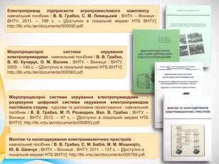 Електропривод підприємств агропромислового комплексу :
навчальний посібник / В. В. Грабко, С. М. Левицький ; ВНТУ. – Вінниця :
ВНТУ, 2011. – 198 с. – [Доступно в локальній мережі НТБ ВНТУ]:
http://lib.vntu.lan/documents/000690.pdf.
Монтаж та налагоджування електромеханічних пристроїв :
навчальний посібник / В. В. Грабко, С. М. Бабій, М. М. Мошноріз,
Ю. В. Шевчук ; ВНТУ. – Вінниця : ВНТУ, 2011. – 137 с. – [Доступно в
локальній мережі НТБ ВНТУ]: http://lib.vntu.lan/documents/000789.pdf.
Мікропроцесорні системи керування електроприводами :
розрахунок цифрової системи керування електроприводом
постійного струму : курсове та дипломне проектування : навчальний
посібник / В. В. Грабко, М. П. Розводюк, Вал. В. Грабко ; ВНТУ. –
Вінниця : ВНТУ, 2012. – 97 с. – [Доступно в локальній мережі НТБ
ВНТУ]: http://lib.vntu.lan/documents/000853.pdf.
Мікропроцесорні системи керування
електроприводами : навчальний посібник / В. В. Грабко,
В. Ю. Кучерук, О. М. Возняк ; ВНТУ. – Вінниця : ВНТУ,
2009. – 146 с. – [Доступно в локальній мережі НТБ ВНТУ]:
http://lib.vntu.lan/documents/000563.pdf.
 