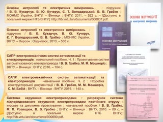 Системи керування електроприводами : розрахунок системи
підпорядкованого керування електроприводом постійного струму :
курсове та дипломне проектування : навчальний посібник / В. В. Грабко,
М. П. Розводюк, В. В. Грабко ; ВНТУ. – Вінниця : ВНТУ, 2010. – 89 с. –
[Доступно в локальній мережі НТБ ВНТУ]:
http://lib.vntu.lan/documents/000690.pdf.
САПР електромеханічних систем автоматизації та
електроприводів : навчальний посібник. Ч. 2 : Розробка
конструкторської документації / В. В. Грабко, М. М. Мошноріз,
С. М. Бабій ; ВНТУ. – Вінниця : ВНТУ, 2019. – 140 с.
Основи метрології та електричних вимірювань :
підручник / В. В. Кухарчук, В. Ю. Кучерук,
Є. Г. Володарський, В. В. Грабко ; МОНМС України,
ВНТУ. – Херсон : Олді-плюс, 2013. – 538 с.
Основи метрології та електричних вимірювань : підручник
/ В. В. Кухарчук, В. Ю. Кучерук, Є. Т. Володарський, В. В. Грабко ;
МОНМС України, ВНТУ. – Вінниця : ВНТУ, 2011. – 522 с. – [Доступно в
локальній мережі НТБ ВНТУ]: http://lib.vntu.lan/documents/000837.pdf.
САПР електромеханічних систем автоматизації та
електроприводів : навчальний посібник. Ч. 1 : Проектування систем
автоматизованого електропривода / В. В. Грабко, М. М. Мошноріз ;
ВНТУ. – Вінниця : ВНТУ, 2016. – 104 с.
 