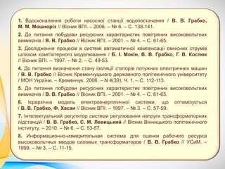 1. Вдосконалення роботи насосної станції водопостачання / В. В. Грабко,
М. М. Мошноріз // Вісник ВПІ. – 2006. – № 6. – С. 138-141.
2. До питання побудови ресурсних характеристик повітряних високовольтних
вимикачів / В. В. Грабко // Вісник ВПІ. – 2001. – № 4. – С. 61-65.
3. Дослідження процесів в системі автоматичної компенсації ємнісних струмів
шляхом комп'ютерного моделювання / Б. І. Мокін, В. В. Грабко, Г. В. Костюк
// Вісник ВПІ. – 1997. – № 2. – С. 49-53.
4. До питання визначення стану ізоляції статорів потужних електричних машин
/ В. В. Грабко // Вісник Кременчуцького державного політехнічного університету
/ МОН України. – Кременчук, 2006. – N 4(39); Ч. 1. – С. 112-113.
5. До питання побудови ресурсних характеристик повітряних високовольтних
вимикачів / В. В. Грабко // Вісник ВПІ. – 2001. – № 4. – С. 61-65.
6. Ієрархічна модель електроенергетичної системи, що оптимізується
/ В. В. Грабко, Ф. Хасан // Вісник ВПІ. – 1997. – № 3. – С. 57-59.
7. Інтелектуальний регулятор системи регулювання напруги трансформаторних
підстанцій / В. В. Грабко, С. М. Левицький // Вісник Вінницького політехнічного
інституту. – 2010. – № 6. – С. 53-57.
8. Информационно-измерительная система для оценки рабочего ресурса
высоковольтных вводов силовых трансформаторов / В. В. Грабко // УСиМ. –
1999. – № 3. – С. 11-15.
 