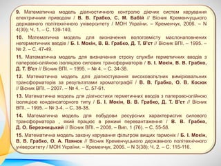 9. Математична модель діагностичного контролю діючих систем керування
електричним приводом / В. В. Грабко, С. М. Бабій // Вісник Кременчуцького
державного політехнічного університету / МОН України. – Кременчук, 2006. – N
4(39); Ч. 1. – С. 139-140.
10. Математична модель для визначення вологовмісту маслонаповнених
негерметичних вводів / Б. І. Мокін, В. В. Грабко, Д. Т. В'єт // Вісник ВПІ. – 1995. –
№ 2. – С. 47-49.
11. Математична модель для визначення строку служби герметичних вводів з
паперово-олійною ізоляцією силових трансформаторів / Б. І. Мокін, В. В. Грабко,
Д. Т. В'єт // Вісник ВПІ. – 1995. – № 4. – С. 34-38.
12. Математична модель для діагностування високовольтних вимірювальних
трансформаторів за результатами хроматографії / В. В. Грабко, О. В. Косюк
// Вісник ВПІ. – 2007. – № 4. – С. 57-61.
13. Математична модель для діагностики герметичних вводів з паперово-олійною
ізоляцією конденсаторного типу / Б. І. Мокін, В. В. Грабко, Д. Т. В'єт // Вісник
ВПІ. – 1995. – № 3-4. – С. 36-38.
14. Математична модель для побудови ресурсних характеристик силового
трансформатора , який працює в режимі перевантаження / В. В. Грабко,
Д. О. Березницький // Вісник ВПІ. – 2008. – Вип. 1 (76). – С. 55-58.
15. Математична модель закону керування фільтром вищих гармонік / Б. І. Мокін,
В. В. Грабко, О. А. Паянок // Вісник Кременчуцького державного політехнічного
університету / МОН України. – Кременчук, 2006. – N 3(38); Ч. 2. – С. 115-116.
 