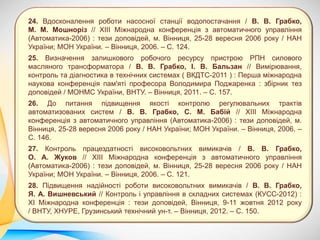 24. Вдосконалення роботи насосної станції водопостачання / В. В. Грабко,
М. М. Мошноріз // ХІІІ Міжнародна конференція з автоматичного управління
(Автоматика-2006) : тези доповідей, м. Вінниця, 25-28 вересня 2006 року / НАН
України; МОН України. – Вінниця, 2006. – С. 124.
25. Визначення залишкового робочого ресурсу пристрою РПН силового
масляного трансформатора / В. В. Грабко, І. В. Бальзан // Вимірювання,
контроль та діагностика в технічних системах ( ВКДТС-2011 ) : Перша міжнародна
наукова конференція пам'яті професора Володимира Поджаренка : збірник тез
доповідей / МОНМС України, ВНТУ. – Вінниця, 2011. – С. 157.
26. До питання підвищення якості контролю регулювальних трактів
автоматизованих систем / В. В. Грабко, С. М. Бабій // ХІІІ Міжнародна
конференція з автоматичного управління (Автоматика-2006) : тези доповідей, м.
Вінниця, 25-28 вересня 2006 року / НАН України; МОН України. – Вінниця, 2006. –
С. 146.
27. Контроль працездатності високовольтних вимикачів / В. В. Грабко,
О. А. Жуков // ХІІІ Міжнародна конференція з автоматичного управління
(Автоматика-2006) : тези доповідей, м. Вінниця, 25-28 вересня 2006 року / НАН
України; МОН України. – Вінниця, 2006. – С. 121.
28. Підвищення надійності роботи високовольтних вимикачів / В. В. Грабко,
Я. А. Вишневський // Контроль і управління в складних системах (КУСС-2012) :
XI Міжнародна конференція : тези доповідей, Вінниця, 9-11 жовтня 2012 року
/ ВНТУ, ХНУРЕ, Грузинський технічний ун-т. – Вінниця, 2012. – С. 150.
 