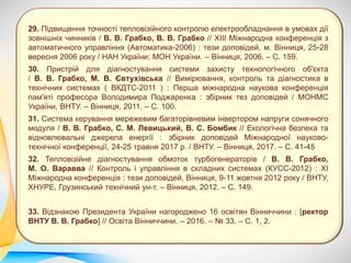 29. Підвищення точності тепловізійного контролю електрообладнання в умовах дії
зовнішніх чинників / В. В. Грабко, В. В. Грабко // ХІІІ Міжнародна конференція з
автоматичного управління (Автоматика-2006) : тези доповідей, м. Вінниця, 25-28
вересня 2006 року / НАН України; МОН України. – Вінниця, 2006. – С. 159.
30. Пристрій для діагностування системи захисту технологічного об'єкта
/ В. В. Грабко, М. В. Євтухівська // Вимірювання, контроль та діагностика в
технічних системах ( ВКДТС-2011 ) : Перша міжнародна наукова конференція
пам'яті професора Володимира Поджаренка : збірник тез доповідей / МОНМС
України, ВНТУ. – Вінниця, 2011. – С. 100.
31. Система керування мережевим багаторівневим інвертором напруги сонячного
модуля / В. В. Грабко, С. М. Левицький, В. С. Бомбик // Екологічна безпека та
відновлювальні джерела енергії : збірник доповідей Міжнародної науково-
технічної конференції, 24-25 травня 2017 р. / ВНТУ. – Вінниця, 2017. – С. 41-45
32. Тепловізійне діагностування обмоток турбогенераторів / В. В. Грабко,
М. О. Варавва // Контроль і управління в складних системах (КУСС-2012) : XI
Міжнародна конференція : тези доповідей, Вінниця, 9-11 жовтня 2012 року / ВНТУ,
ХНУРЕ, Грузинський технічний ун-т. – Вінниця, 2012. – С. 149.
33. Відзнакою Президента України нагороджено 16 освітян Вінниччини : [ректор
ВНТУ В. В. Грабко] // Освіта Вінниччини. – 2016. – № 33. – С. 1, 2.
 