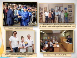 Посвята в студенти ВНТУ, 2019 р.
Візит делегації з Німеччинни в рамках проекту
«Реформи у сфері енергоефективності в Україні», 2019
р.
Випуск Стартап Школи «Sikorsky Challenge»,
нагородження переможців, ВНТУ, 2019 р.
На засіданні Вченої Ради, 2019 р.
 
