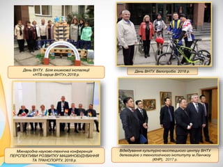 Відвідування культурно-мистецького центру ВНТУ
делегацією з технологічного інституту м.Ланчжоу
(КНР), 2017 р.
День ВНТУ. Велопробіг. 2018 р.
Міжнародна науково-технічна конференція
ПЕРСПЕКТИВИ РОЗВИТКУ МАШИНОБУДУВАННЯ
ТА ТРАНСПОРТУ, 2018 р.
День ВНТУ. Біля книжкової інсталяції
«НТБ-серце ВНТУ»,2018 р.
 