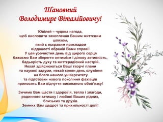 Шановний
Володимире Віталійовичу!
Ювілей – чудова нагода,
щоб висловити захоплення Вашим життєвим
шляхом,
який є яскравим прикладом
відданості обраній Вами справі!
У цей урочистий день від щирого серця
бажаємо Вам зберегти оптимізм і ділову активність,
бадьорість духу та життєрадісний настрій.
Нехай здійснюються Ваші творчі плани
та наукові задуми, нехай кожен день служіння
на благо нашого університету
та підготовки нового покоління фахівців
приносить Вам відчуття виконаного обов’язку!
Зичимо Вам щастя і здоров’я, тепла і злагоди,
родинного затишку і любові Ваших рідних,
близьких та друзів.
Земних Вам щедрот та прихильності долі!
 