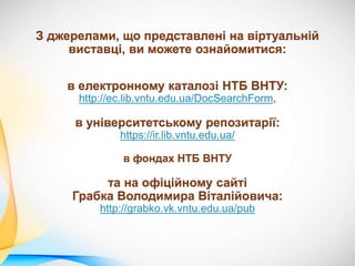 З джерелами, що представлені на віртуальній
виставці, ви можете ознайомитися:
в електронному каталозі НТБ ВНТУ:
http://ec.lib.vntu.edu.ua/DocSearchForm,
в університетському репозитарії:
https://ir.lib.vntu.edu.ua/
в фондах НТБ ВНТУ
та на офіційному сайті
Грабка Володимира Віталійовича:
http://grabko.vk.vntu.edu.ua/pub
 