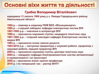 Грабко Володимир Віталійович
народився 11 лютого 1960 року у с. Левада Городоцького району
Хмельницької області
1984 р. – інженер в східному ПЕМ ВЕО «Вінницяенерго»
1985 р. – старший лаборант кафедри електричних систем ВПІ
1987-1990 р.р. – навчання в аспірантурі ВПІ
1990 р. – присвоєно науковий ступінь кандидата технічних наук
1991-1992 р.р. – старший викладач кафедри Електричних систем та
мереж ВПІ
1993 р. – присвоєно вчене звання доцента
1993-2010 р.р. – заступник проректора з наукової роботи, проректор з
наукової роботи, перший проректор ВПІ
2004 р. – присвоєно науковий ступінь доктора технічних наук
2004 р. – завідувач кафедри Електромеханічних систем автоматизації
в промисловості і на транспорті
2005 р.– присвоєно вчене звання професора
2010 р. і по теперешній час – ректор ВНТУ
 