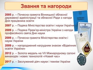 2005 р. – Почесна грамота Вінницької обласної
державної адміністрації та обласної Ради з нагоди
Дня працівника освіти
2007 р. – Подяка Міністерства освіти і науки України
2009 р. – Подяка Прем’єр-міністра України з нагоди
професійного свята Дня науки
2009 р. – Почесна грамота Міністерства освіти і
науки України
2009 р. – нагороджений нагрудним знаком «Відмінник
освіти України»
2012 р. – Золота медаль на VII Міжнародному салоні
винаходів і нових технологій «Новий час»
2017 р. – Заслужений діяч науки і техніки України
 