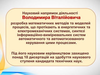 Науковий напрямок діяльності
розробка математичних методів та моделей
процесів, що протікають в енергетичних та
електромеханічних системах, синтезі
інформаційно-вимірювальних систем
автоматичного та автоматизованого
керування цими процесами.
Під його науковим керівництвом захищено
понад 10 дисертацій на здобуття наукового
ступеня кандидата технічних наук.
 