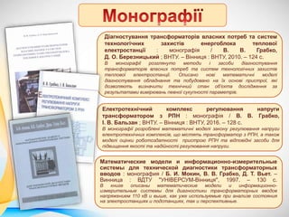 Діагностування трансформаторів власних потреб та систем
технологічних захистів енергоблока теплової
електростанції : монографія / В. В. Грабко,
Д. О. Березницький ; ВНТУ. – Вінниця : ВНТУ, 2010. – 124 с.
В монографії розглянуто методи і засоби діагностування
трансформаторів власних потреб та систем технологічних захистів
теплової електростанції. Описано нові математичні моделі
діагностування обладнання та побудовано на їх основі пристрої, які
дозволяють визначити технічний стан об'єкта дослідження за
результатами вимірювань певної сукупності параметрів.
Електротехнічний комплекс регулювання напруги
трансформатором з РПН : монографія / В. В. Грабко,
І. В. Бальзан ; ВНТУ. – Вінниця : ВНТУ, 2016. – 128 с.
В монографії розроблені математичні моделі закону регулювання напруги
електротехнічних комплексів, що містять трансформатор з РПН, а також
моделі оцінки роботоздатності пристрою РПН та відповідні засоби для
підвищення якості та надійності регулювання напруги.
Математические модели и информационно-измерительные
системы для технической диагностики трансформаторных
вводов : монография / Б. И. Мокин, В. В. Грабко, Д. Т. Вьет. –
Винница : ВДТУ "УНІВЕРСУМ-Вінниця", 1997. – 130 с.
В книге описаны математические модели и информационно-
измерительные системы для диагностики трансформаторных вводов
напряжением 110 кВ и выше, как уже используемые при анализе состояния
на электростанциях и подстанциях, так и перспективные.
 