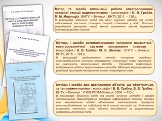 Метод та засоби оптимізації роботи електроприводів
насосної станції водопостачання : монографія / В. В. Грабко,
М. М. Мошноріз ; ВНТУ. – Вінниця : ВНТУ, 2011. – 138 с.
В монографії здійснено огляд та наліз існуючих підходів та зсобів
забезпечення насосною станцією потреб споживача у воді.. Описано
розроблений авторами новий метод визначення законів керування
електроприводами насосів.
Методи і засоби автоматизованого контролю параметрів
електромеханічної системи гальмування трамвая :
монографія / В. В. Грабко, Ю. В. Шевчук ; ВНТУ. – Вінниця :
ВНТУ, 2015. – 128 с.
В монографії представлено методи контролю складових
електромеханічної системи гальмування, структурні схеми пристроїв,
які реалізують запропоновані методи. Проведено ком’ютерне
моделювання роботи запропонованих методів. Здійснено мікропроцесорні
реалізації пристроїв контролю на основі структурних схем.
Методи і засоби для дослідження об'єктів, що обертаються,
за тепловими полями : монографія / В. В. Грабко, В. В. Грабко ;
ВНТУ. – Вінниця : УНІВЕРСУМ-Вінниця, 2008. – 155 с.
В монографії здійснено огляд та аналіз існуючих методів і засобів
тепловізійного діагностування засобами інфрачервоної техніки. Описані
нові математичні моделі відновлення тепловізійного портрету
електрообладнання та побудовані на їх основі пристрої, що дозволяють
визначати технічний стан об’єкта дослідження за результатами
вимірювань теплових полів.
 