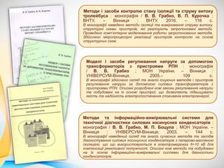 Методи та інформаційно-вимірювальні системи для
технічної діагностики силових косинусних конденсаторів :
монографія / В. В. Грабко, М. П. Боцула ; МОН України. –
Вінниця : УНІВЕРСУМ-Вінниця, 2003. – 144 с.
В монографії наведений огляд та аналіз сучасних методів та засобів
діагностування силових косинусних конденсаторів з паперово-масляною
ізоляцією, що що використовуються в електромережах 6÷10 кВ для
компенсації реактивної потужності. Описані нові методи та побудовані
на їх основі Інформаційно-вимірювальні системи для діагностики
конденсатолрів.
Методи і засоби контролю стану ізоляції та струму витоку
тролейбуса : монографія / В. В. Грабко, В. П. Курочка ;
ВНТУ. – Вінниця : ВНТУ, 2016. – 116 с.
В монографії наведено методи ізоляції та вимірювання струму витоку,
структурні схеми пристроїв, які реалізують запропоновані методи.
Проведено комп’ютерне моделювання роботи запропонованих методів.
Здійснено мікропроцесорні реалізації пристроїв контролю на основі
структурних схем.
Моделі і засоби регулювання напруги за допомогою
трансформаторів з пристроями РПН : монографія
/ В. В. Грабко ; МОН України. – Вінниця :
УНІВЕРСУМ-Вінниця, 2005.– 109 с.
В монографії здійснено огляд та аналіз існуючих методів і пристроїв
регулювання напруги за допомогою силових трансформаторів з
пристроями РПН. Описані розроблені нові закони регулювання напруги
та побудовані на їх основі пристрої, що дозволяють підвищувати
якість та надійність електропостачання споживачів електроенергії.
 