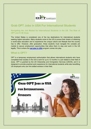 Grab OPT Jobs in USA For International Students
Navigating the Job Market for International Students in the US: The Role of
OPT and H-1B Visas
The United States is considered one of the top destinations for international students
seeking higher education. Many students come to the US to pursue their dream of obtaining
a world-class education and to experience the unique culture and lifestyle that the country
has to offer. However, after graduation, these students must navigate the complex job
market to secure employment opportunities that allow them to stay and work in the US
legally. This is where the opt jobs in USA program comes into play.
What is OPT?
OPT is a temporary employment authorization that allows international students who have
completed their studies in the US to work for up to 12 months in a job related to their field of
study. OPT is granted by the US Citizenship and Immigration Services (USCIS), and it is
designed to provide practical work experience for international students while also benefiting
US employers who can hire skilled workers in their field.
 