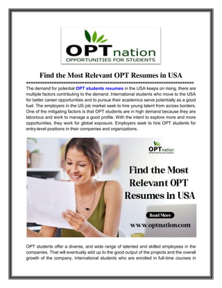 Find the Most Relevant OPT Resumes in USA
========================================================================
The demand for potential OPT students resumes in the USA keeps on rising, there are
multiple factors contributing to the demand. International students who move to the USA
for better career opportunities and to pursue their academics serve potentially as a good
fuel. The employers in the US job market seek to hire young talent from across borders.
One of the mitigating factors is that OPT students are in high demand because they are
laborious and work to manage a good profile. With the intent to explore more and more
opportunities, they work for global exposure. Employers seek to hire OPT students for
entry-level positions in their companies and organizations.
OPT students offer a diverse, and wide range of talented and skilled employees in the
companies. That will eventually add up to the good output of the projects and the overall
growth of the company. International students who are enrolled in full-time courses in
 