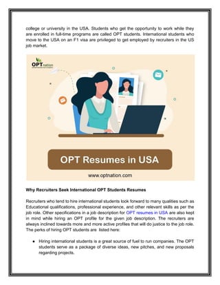 college or university in the USA. Students who get the opportunity to work while they
are enrolled in full-time programs are called OPT students. International students who
move to the USA on an F1 visa are privileged to get employed by recruiters in the US
job market.
Why Recruiters Seek International OPT Students Resumes
Recruiters who tend to hire international students look forward to many qualities such as
Educational qualifications, professional experience, and other relevant skills as per the
job role. Other specifications in a job description for OPT resumes in USA are also kept
in mind while hiring an OPT profile for the given job description. The recruiters are
always inclined towards more and more active profiles that will do justice to the job role.
The perks of hiring OPT students are listed here:
● Hiring international students is a great source of fuel to run companies. The OPT
students serve as a package of diverse ideas, new pitches, and new proposals
regarding projects.
 