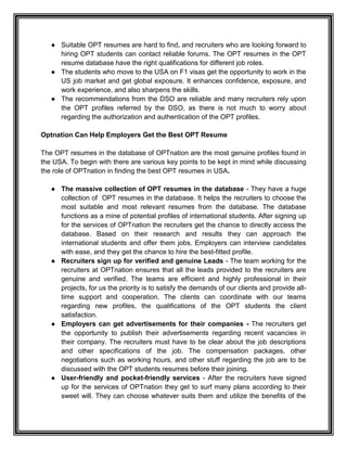 ● Suitable OPT resumes are hard to find, and recruiters who are looking forward to
hiring OPT students can contact reliable forums. The OPT resumes in the OPT
resume database have the right qualifications for different job roles.
● The students who move to the USA on F1 visas get the opportunity to work in the
US job market and get global exposure. It enhances confidence, exposure, and
work experience, and also sharpens the skills.
● The recommendations from the DSO are reliable and many recruiters rely upon
the OPT profiles referred by the DSO, as there is not much to worry about
regarding the authorization and authentication of the OPT profiles.
Optnation Can Help Employers Get the Best OPT Resume
The OPT resumes in the database of OPTnation are the most genuine profiles found in
the USA. To begin with there are various key points to be kept in mind while discussing
the role of OPTnation in finding the best OPT resumes in USA.
● The massive collection of OPT resumes in the database - They have a huge
collection of OPT resumes in the database. It helps the recruiters to choose the
most suitable and most relevant resumes from the database. The database
functions as a mine of potential profiles of international students. After signing up
for the services of OPTnation the recruiters get the chance to directly access the
database. Based on their research and results they can approach the
international students and offer them jobs. Employers can interview candidates
with ease, and they get the chance to hire the best-fitted profile.
● Recruiters sign up for verified and genuine Leads - The team working for the
recruiters at OPTnation ensures that all the leads provided to the recruiters are
genuine and verified. The teams are efficient and highly professional in their
projects, for us the priority is to satisfy the demands of our clients and provide all-
time support and cooperation. The clients can coordinate with our teams
regarding new profiles, the qualifications of the OPT students the client
satisfaction.
● Employers can get advertisements for their companies - The recruiters get
the opportunity to publish their advertisements regarding recent vacancies in
their company. The recruiters must have to be clear about the job descriptions
and other specifications of the job. The compensation packages, other
negotiations such as working hours, and other stuff regarding the job are to be
discussed with the OPT students resumes before their joining.
● User-friendly and pocket-friendly services - After the recruiters have signed
up for the services of OPTnation they get to surf many plans according to their
sweet will. They can choose whatever suits them and utilize the benefits of the
 
