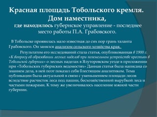 Красная площадь Тобольского кремля.
Дом наместника,
где находилось губернское управление - последнее
место работы П.А. Грабовского.
В Тобольске проявилась мало известная до сих пор грань таланта
Грабовского. Он занялся анализом сельского хозяйства края.
Результатом его исследований стала статья, опубликованная в 1900 г.
«К вопросу об образовании лесных наделов при поземельном устройстве крестьян в
Тобольской губернии» о лесных наделах в Ялуторовском уезде в приложении
при «Тобольских губернских ведомостях» Данная статья была написана со
знанием дела, в ней поэт показал себя блестящим аналитиком. Тема
публикации была актуальной в связи с уменьшением площади лесов
вследствие расчисток леса под пашни, бесхозяйственной вырубкой леса и
частыми пожарами. К тому же увеличивалось население южной части
губернии.
 