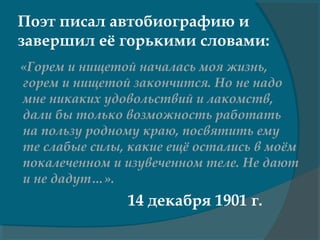 Поэт писал автобиографию и
завершил её горькими словами:
«Горем и нищетой началась моя жизнь,
горем и нищетой закончится. Но не надо
мне никаких удовольствий и лакомств,
дали бы только возможность работать
на пользу родному краю, посвятить ему
те слабые силы, какие ещё остались в моём
покалеченном и изувеченном теле. Не дают
и не дадут…».
14 декабря 1901 г.
 