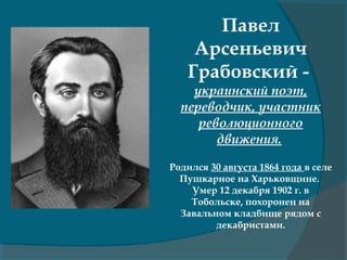 Павел
Арсеньевич
Грабовский -
украинский поэт,
переводчик, участник
революционного
движения.
Родился 30 августа 1864 года в селе
Пушкарное на Харьковщине.
Умер 12 декабря 1902 г. в
Тобольске, похоронен на
Завальном кладбище рядом с
декабристами.
 