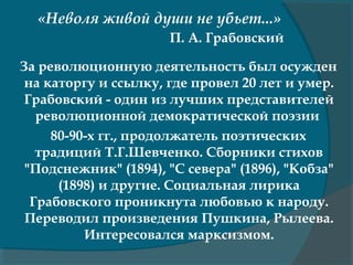 «Неволя живой души не убьет...»
П. А. Грабовский
За революционную деятельность был осужден
на каторгу и ссылку, где провел 20 лет и умер.
Грабовский - один из лучших представителей
революционной демократической поэзии
80-90-х гг., продолжатель поэтических
традиций Т.Г.Шевченко. Сборники стихов
"Подснежник" (1894), "С севера" (1896), "Кобза"
(1898) и другие. Социальная лирика
Грабовского проникнута любовью к народу.
Переводил произведения Пушкина, Рылеева.
Интересовался марксизмом.
 